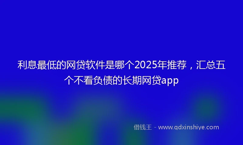 利息最低的网贷软件是哪个2025年推荐,汇总五个不看负债的长期网贷app