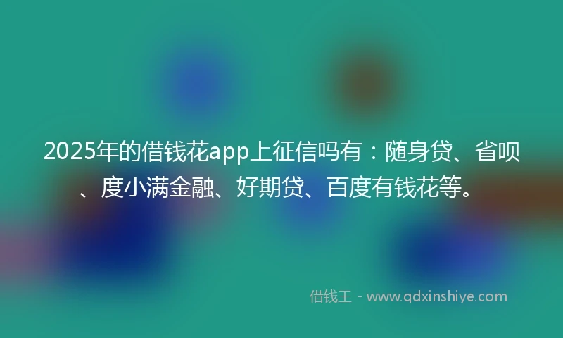 2025年的借钱花app上征信吗有：随身贷、省呗、度小满金融、好期贷、百度有钱花等。