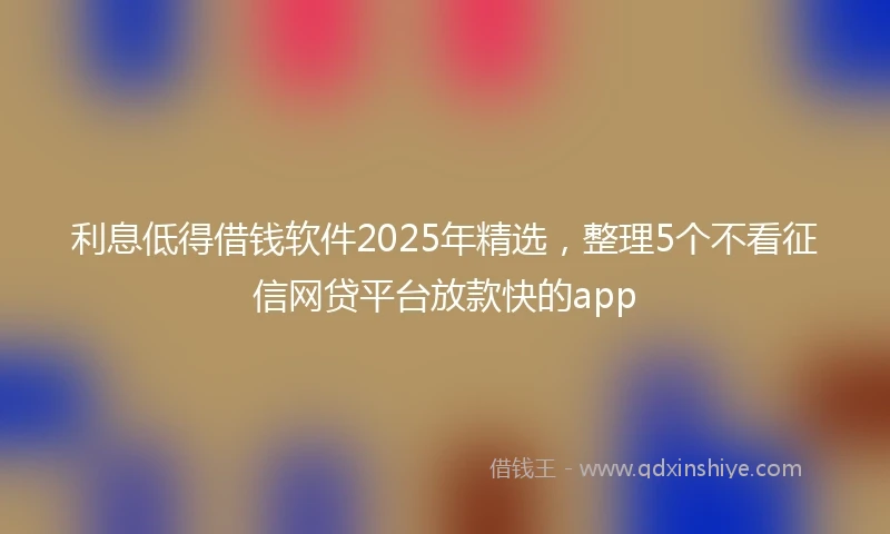 利息低得借钱软件2025年精选，整理5个不看征信网贷平台放款快的app