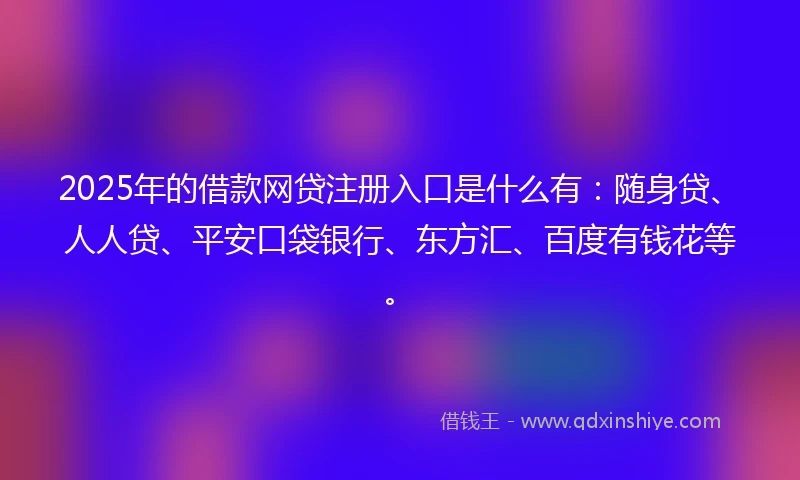 2025年的借款网贷注册入口是什么有：随身贷、人人贷、平安口袋银行、东方汇、百度有钱花等。