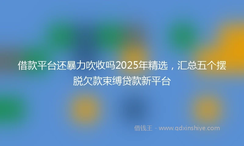 借款平台还暴力吹收吗2025年精选，汇总五个摆脱欠款束缚贷款新平台