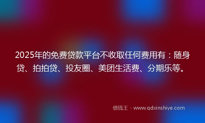 2025年的免费贷款平台不收取任何费用有：随身贷、拍拍贷、投友圈、美团生活费、分期乐等。