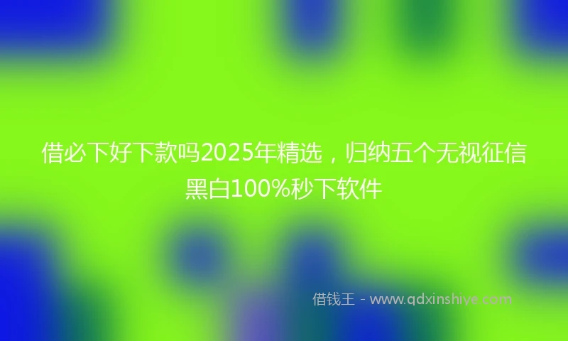 借必下好下款吗2025年精选，归纳五个无视征信黑白100%秒下软件
