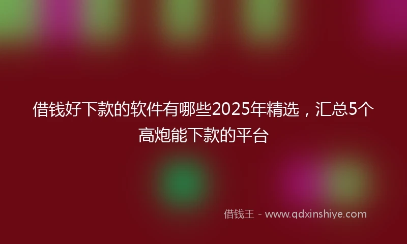 借钱好下款的软件有哪些2025年精选，汇总5个高炮能下款的平台