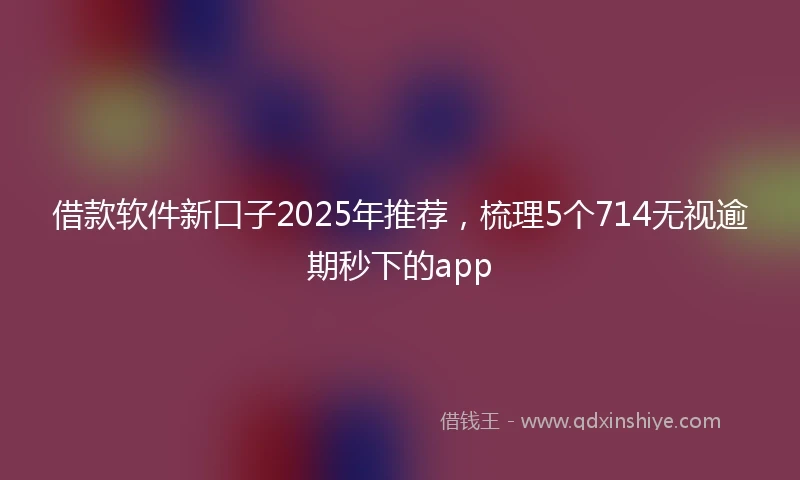 借款软件新口子2025年推荐，梳理5个714无视逾期秒下的app