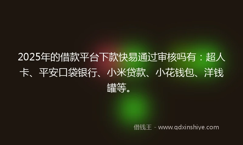 2025年的借款平台下款快易通过审核吗有：超人卡、平安口袋银行、小米贷款、小花钱包、洋钱罐等。