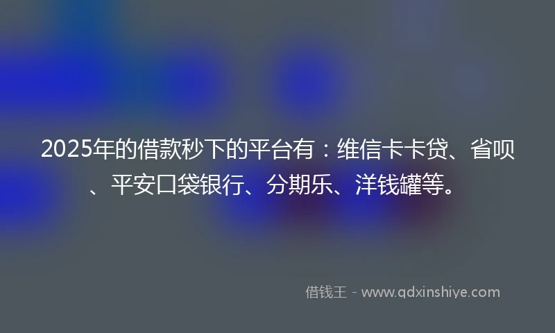 2025年的借款秒下的平台有：维信卡卡贷、省呗、平安口袋银行、分期乐、洋钱罐等。