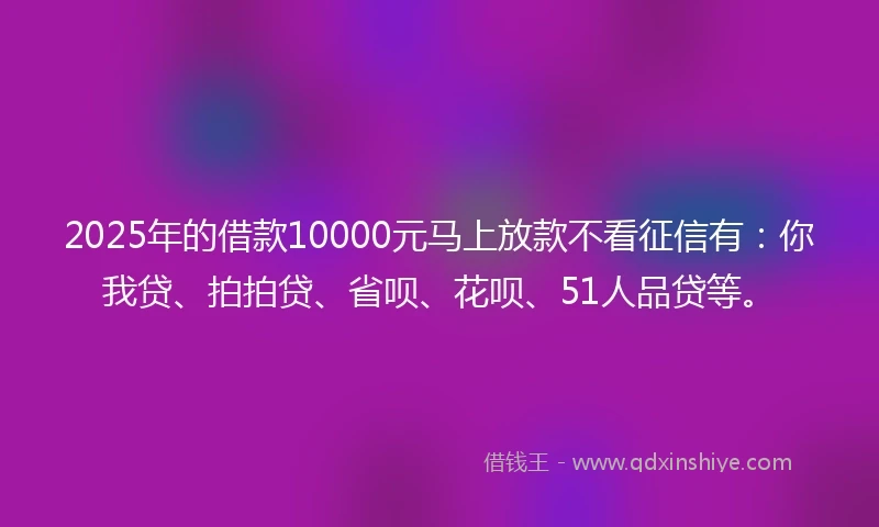 2025年的借款10000元马上放款不看征信有：你我贷、拍拍贷、省呗、花呗、51人品贷等。