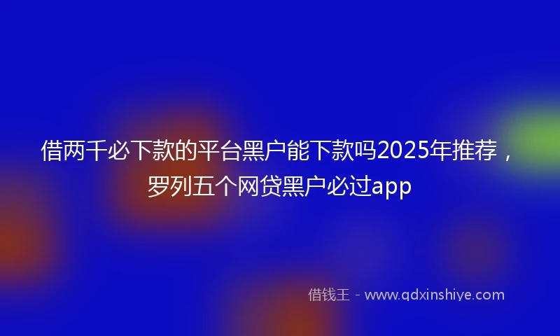 借两千必下款的平台黑户能下款吗2025年推荐，罗列五个网贷黑户必过app