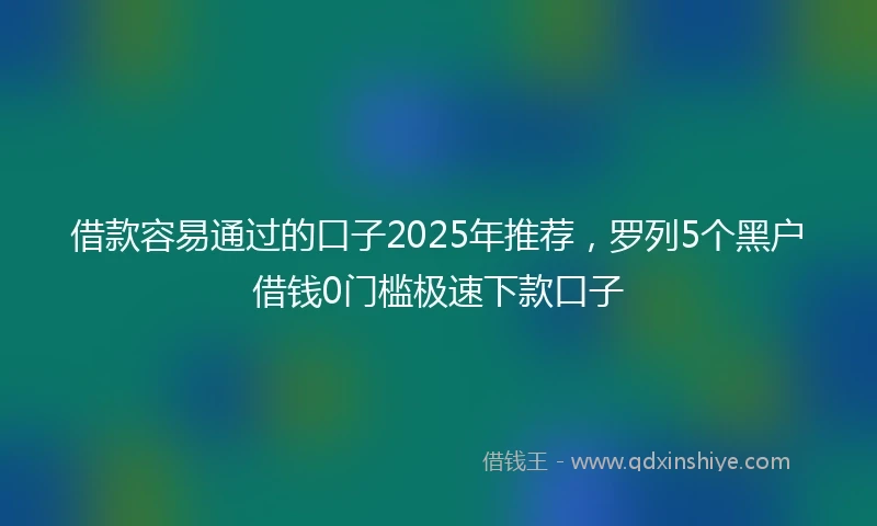 借款容易通过的口子2025年推荐，罗列5个黑户借钱0门槛极速下款口子