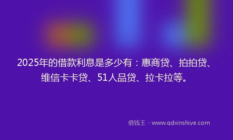 2025年的借款利息是多少有:惠商贷、拍拍贷、维信卡卡贷、51人品贷、拉卡拉等。