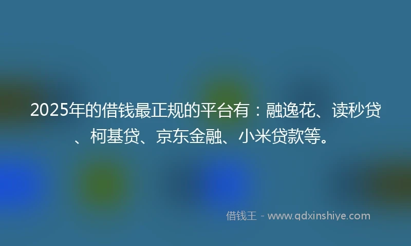 2025年的借钱最正规的平台有：融逸花、读秒贷、柯基贷、京东金融、小米贷款等。