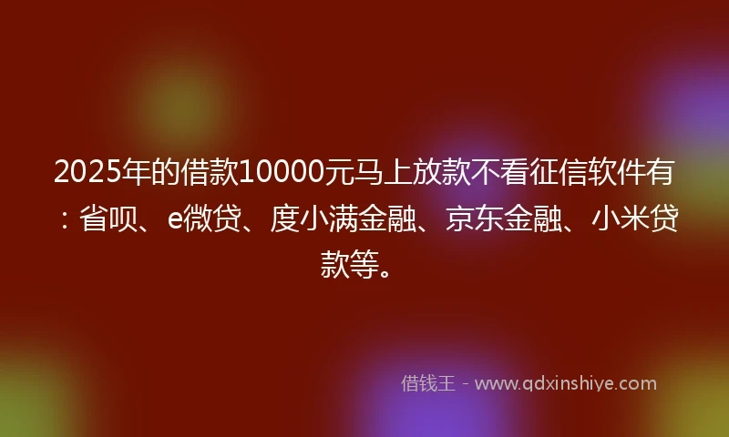 2025年的借款10000元马上放款不看征信软件有：省呗、e微贷、度小满金融、京东金融、小米贷款等。