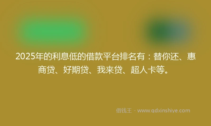 2025年的利息低的借款平台排名有：替你还、惠商贷、好期贷、我来贷、超人卡等。