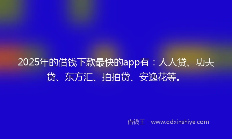 2025年的借钱下款最快的app有：人人贷、功夫贷、东方汇、拍拍贷、安逸花等。