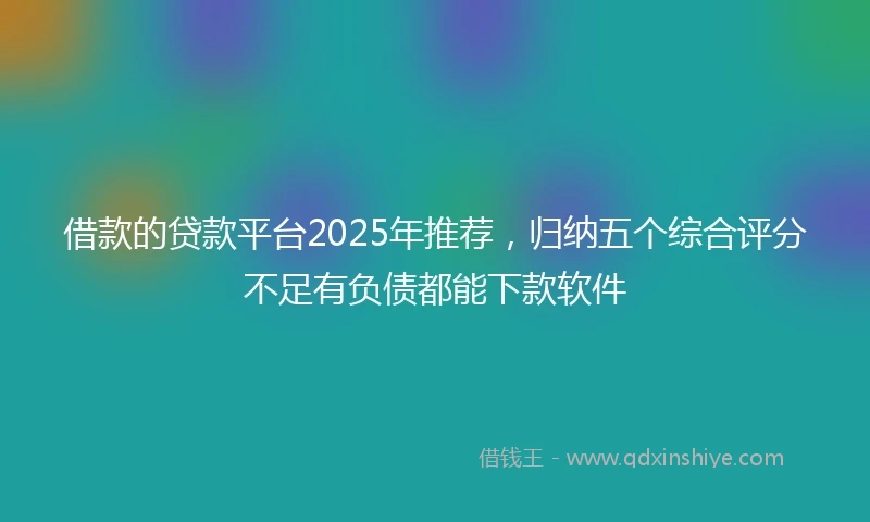 借款的贷款平台2025年推荐，归纳五个综合评分不足有负债都能下款软件