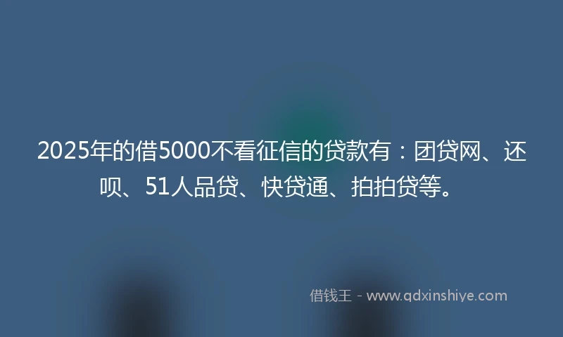 2025年的借5000不看征信的贷款有：团贷网、还呗、51人品贷、快贷通、拍拍贷等。