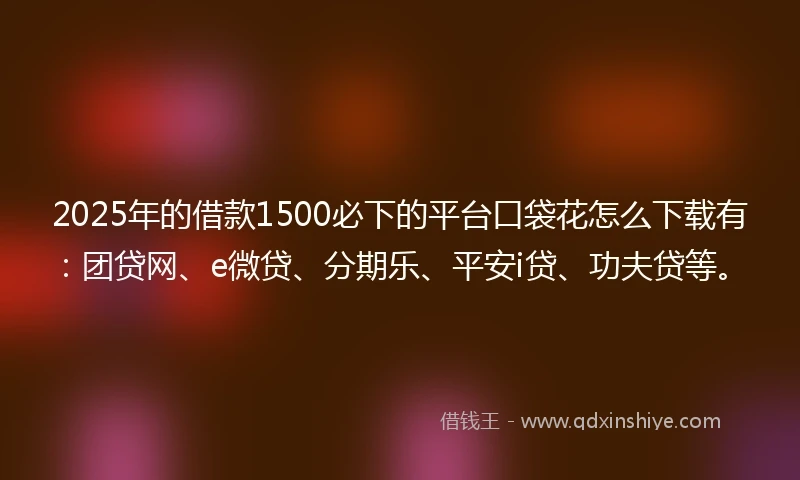2025年的借款1500必下的平台口袋花怎么下载有：团贷网、e微贷、分期乐、平安i贷、功夫贷等。