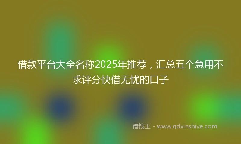 借款平台大全名称2025年推荐，汇总五个急用不求评分快借无忧的口子