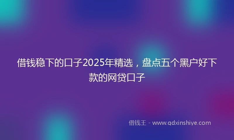 借钱稳下的口子2025年精选，盘点五个黑户好下款的网贷口子