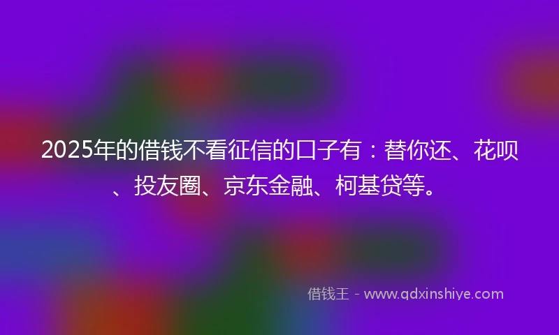 2025年的借钱不看征信的口子有：替你还、花呗、投友圈、京东金融、柯基贷等。