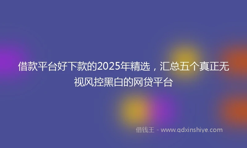 借款平台好下款的2025年精选，汇总五个真正无视风控黑白的网贷平台