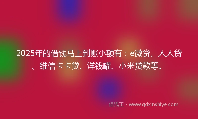 2025年的借钱马上到账小额有：e微贷、人人贷、维信卡卡贷、洋钱罐、小米贷款等。