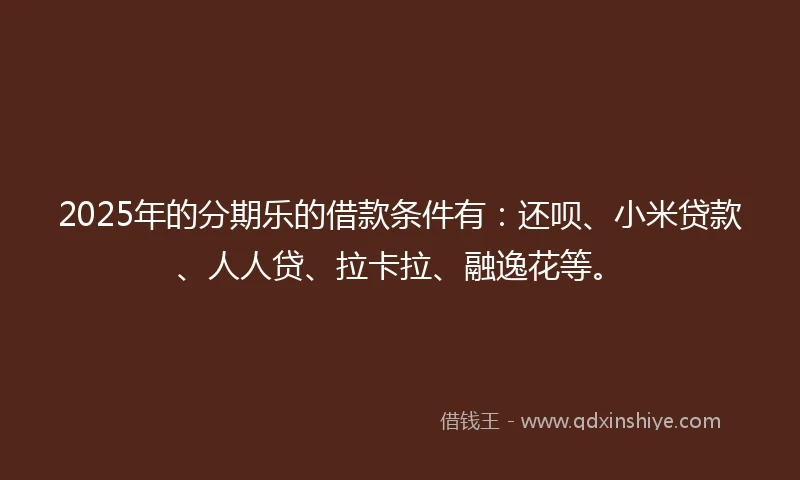 2025年的分期乐的借款条件有：还呗、小米贷款、人人贷、拉卡拉、融逸花等。
