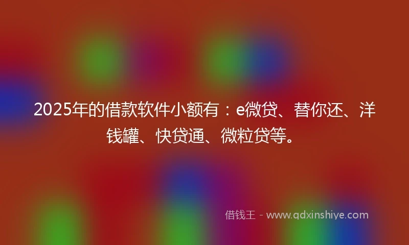 2025年的借款软件小额有：e微贷、替你还、洋钱罐、快贷通、微粒贷等。