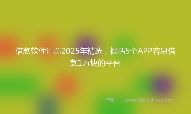 借款软件汇总2025年精选，概括5个APP容易借款1万块的平台