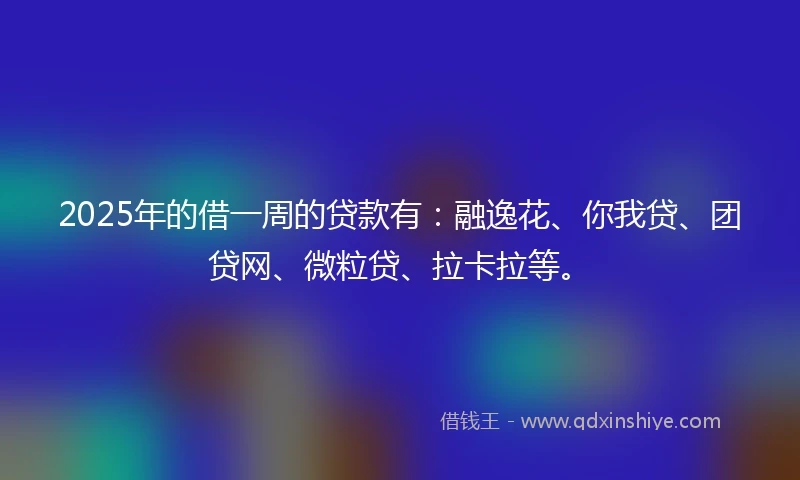 2025年的借一周的贷款有：融逸花、你我贷、团贷网、微粒贷、拉卡拉等。