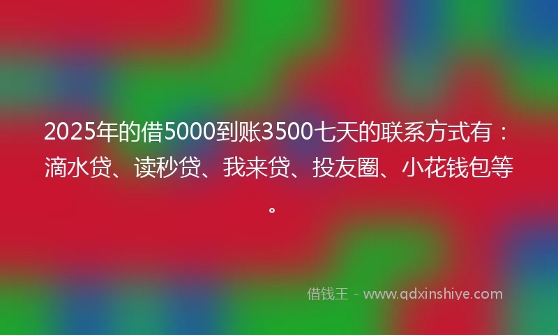 2025年的借5000到账3500七天的联系方式有：滴水贷、读秒贷、我来贷、投友圈、小花钱包等。