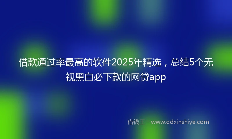 借款通过率最高的软件2025年精选，总结5个无视黑白必下款的网贷app