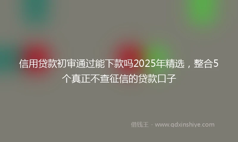 信用贷款初审通过能下款吗2025年精选，整合5个真正不查征信的贷款口子