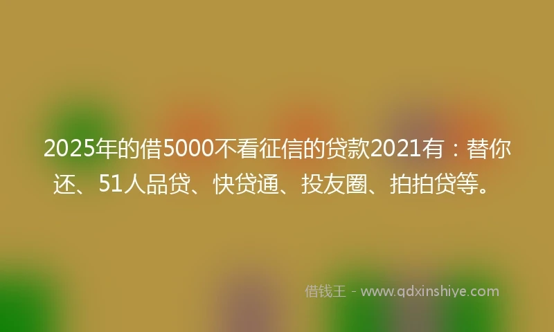 2025年的借5000不看征信的贷款2021有：替你还、51人品贷、快贷通、投友圈、拍拍贷等。