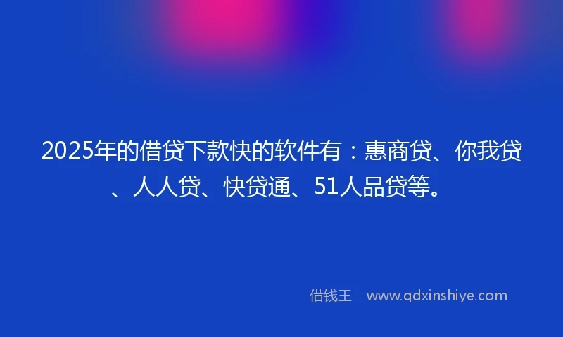 2025年的借贷下款快的软件有：惠商贷、你我贷、人人贷、快贷通、51人品贷等。