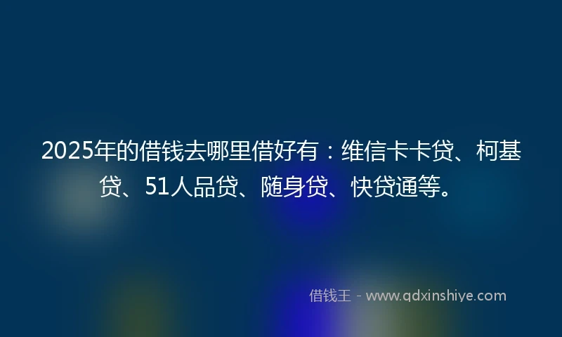 2025年的借钱去哪里借好有：维信卡卡贷、柯基贷、51人品贷、随身贷、快贷通等。