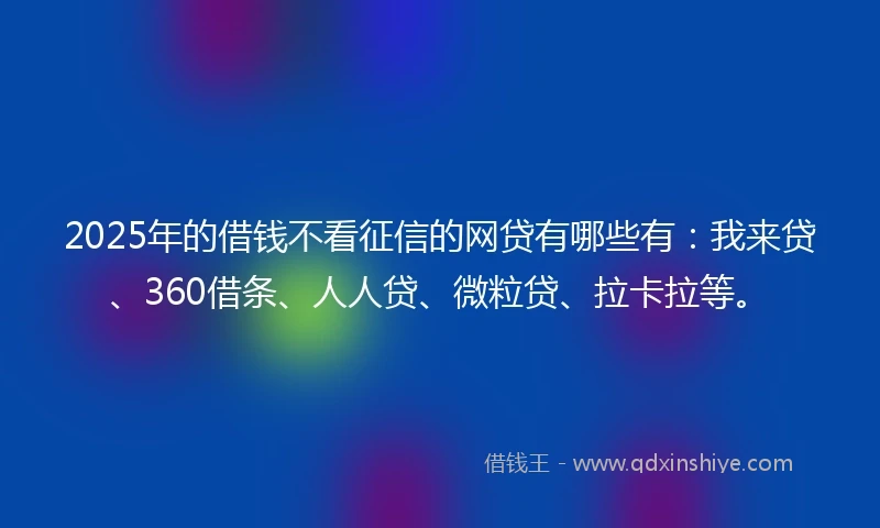 2025年的借钱不看征信的网贷有哪些有：我来贷、360借条、人人贷、微粒贷、拉卡拉等。
