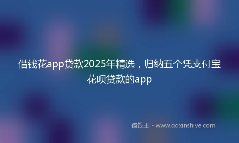 借钱花app贷款2025年精选，归纳五个凭支付宝花呗贷款的app