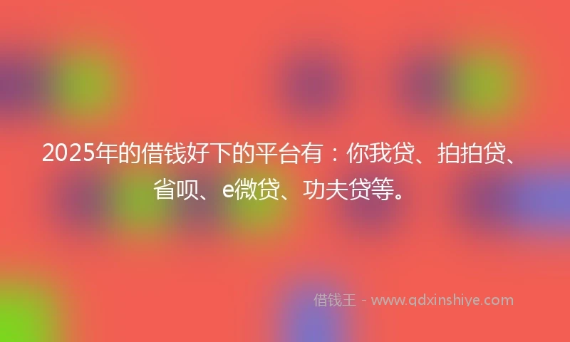 2025年的借钱好下的平台有：你我贷、拍拍贷、省呗、e微贷、功夫贷等。