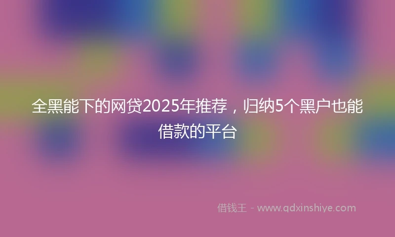 全黑能下的网贷2025年推荐，归纳5个黑户也能借款的平台