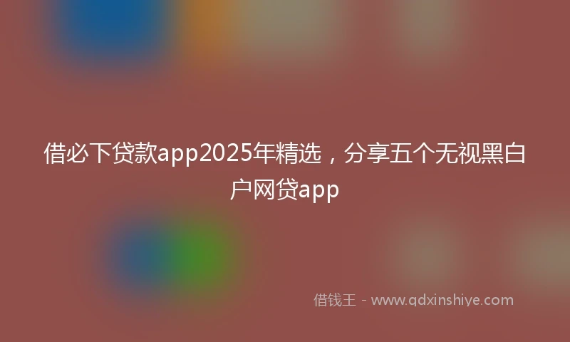 借必下贷款app2025年精选，分享五个无视黑白户网贷app