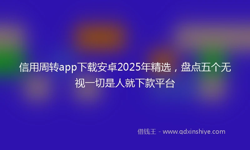 信用周转app下载安卓2025年精选，盘点五个无视一切是人就下款平台