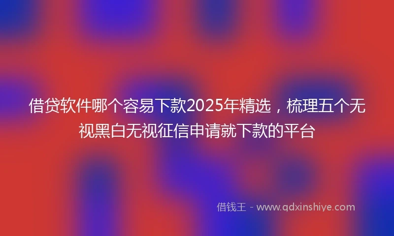 借贷软件哪个容易下款2025年精选，梳理五个无视黑白无视征信申请就下款的平台