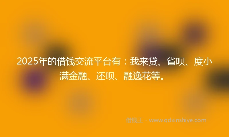 2025年的借钱交流平台有：我来贷、省呗、度小满金融、还呗、融逸花等。