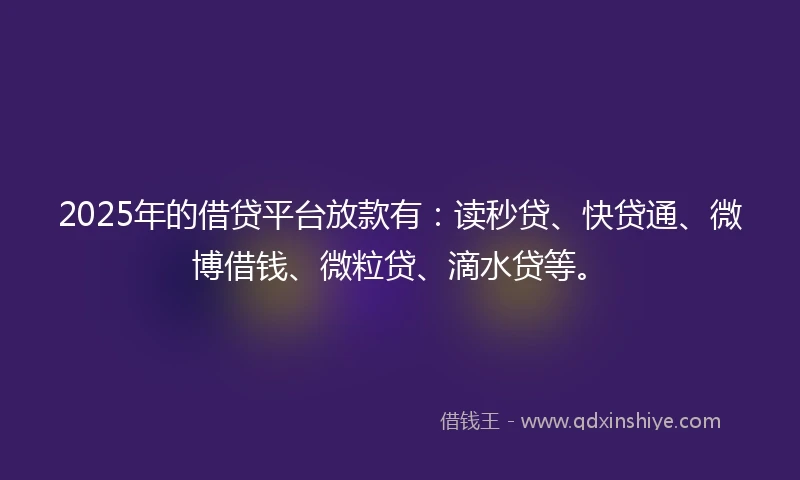 2025年的借贷平台放款有：读秒贷、快贷通、微博借钱、微粒贷、滴水贷等。
