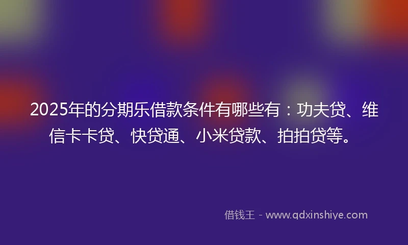 2025年的分期乐借款条件有哪些有：功夫贷、维信卡卡贷、快贷通、小米贷款、拍拍贷等。