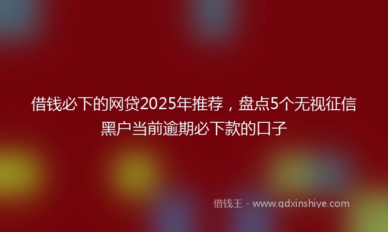 借钱必下的网贷2025年推荐，盘点5个无视征信黑户当前逾期必下款的口子