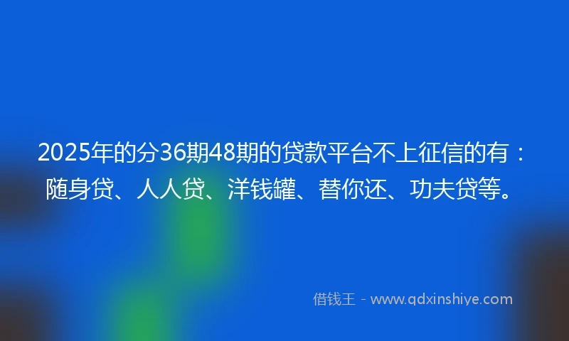 2025年的分36期48期的贷款平台不上征信的有：随身贷、人人贷、洋钱罐、替你还、功夫贷等。