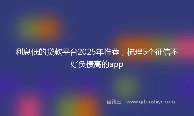 利息低的贷款平台2025年推荐，梳理5个征信不好负债高的app